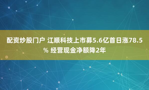配资炒股门户 江顺科技上市募5.6亿首日涨78.5% 经营现金净额降2年