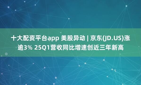 十大配资平台app 美股异动 | 京东(JD.US)涨逾3% 25Q1营收同比增速创近三年新高