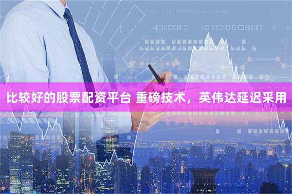 比较好的股票配资平台 重磅技术，英伟达延迟采用