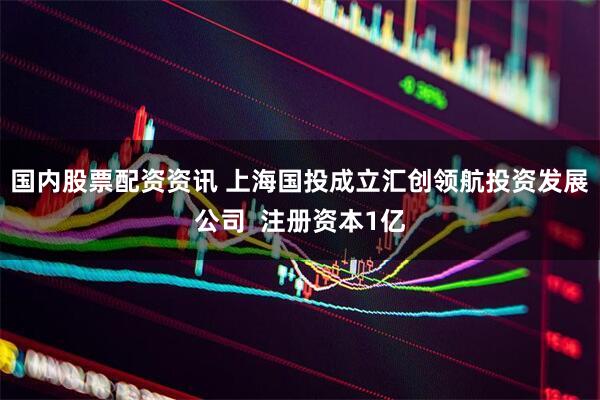 国内股票配资资讯 上海国投成立汇创领航投资发展公司  注册资本1亿