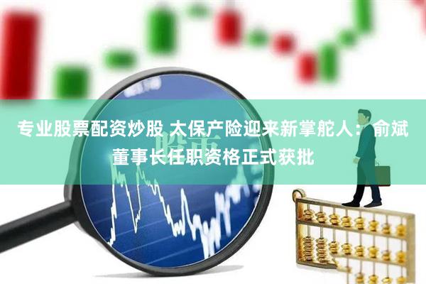 专业股票配资炒股 太保产险迎来新掌舵人：俞斌董事长任职资格正式获批