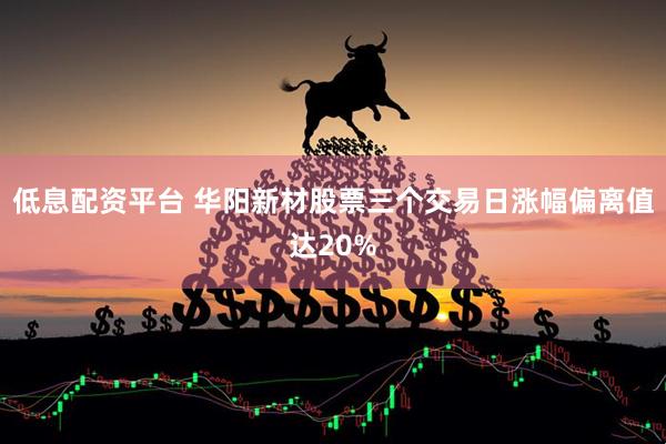 低息配资平台 华阳新材股票三个交易日涨幅偏离值达20%
