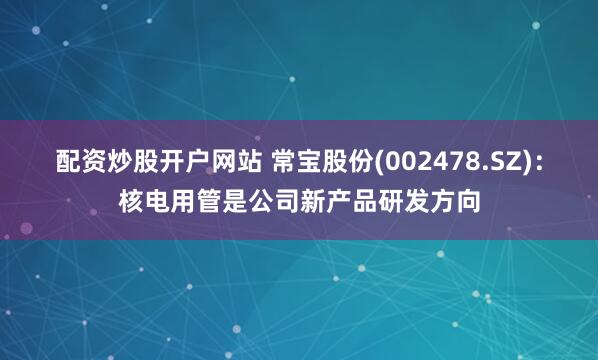 配资炒股开户网站 常宝股份(002478.SZ)：核电用管是公司新产品研发方向