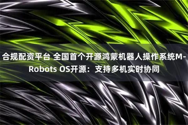 合规配资平台 全国首个开源鸿蒙机器人操作系统M-Robots OS开源：支持多机实时协同