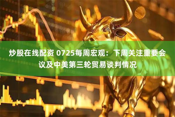 炒股在线配资 0725每周宏观：下周关注重要会议及中美第三轮贸易谈判情况