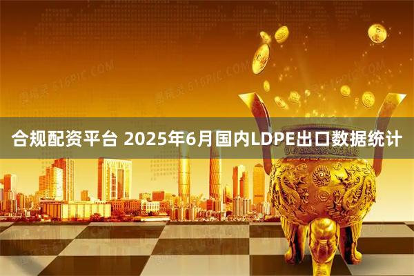 合规配资平台 2025年6月国内LDPE出口数据统计