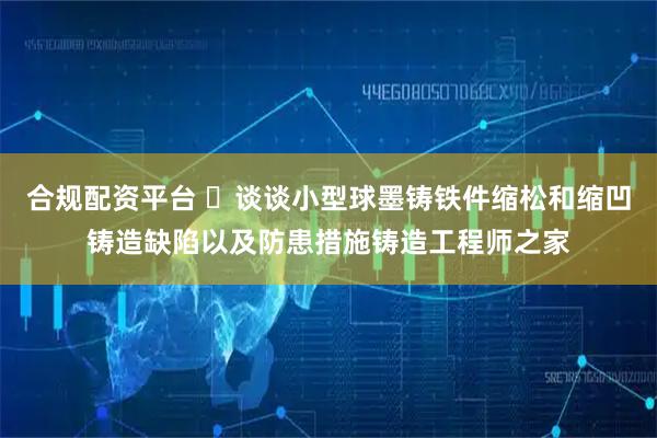合规配资平台 ​谈谈小型球墨铸铁件缩松和缩凹铸造缺陷以及防患措施铸造工程师之家