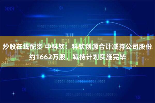 炒股在线配资 中科软：科软创源合计减持公司股份约1662万股，减持计划实施完毕