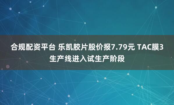 合规配资平台 乐凯胶片股价报7.79元 TAC膜3生产线进入试生产阶段