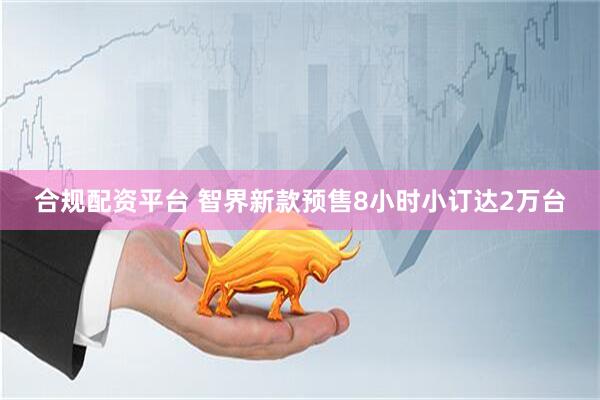 合规配资平台 智界新款预售8小时小订达2万台