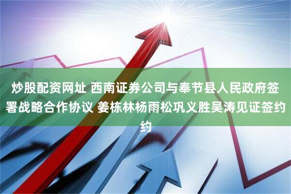 炒股配资网址 西南证券公司与奉节县人民政府签署战略合作协议 姜栋林杨雨松巩义胜吴涛见证签约