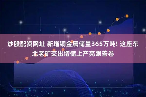 炒股配资网址 新增铜金属储量365万吨! 这座东北老矿交出增储上产亮眼答卷