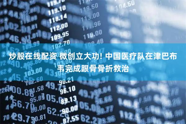 炒股在线配资 微创立大功! 中国医疗队在津巴布韦完成跟骨骨折救治