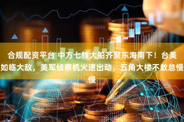 合规配资平台 中方七艘大船齐聚东海南下！台美如临大敌，美军侦察机火速出动，五角大楼不敢怠慢