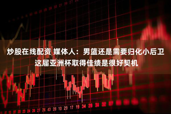 炒股在线配资 媒体人：男篮还是需要归化小后卫 这届亚洲杯取得佳绩是很好契机