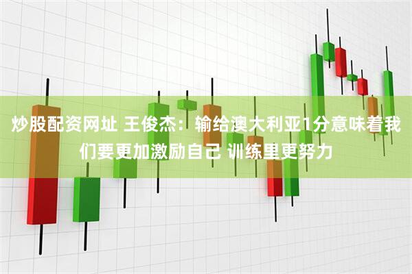 炒股配资网址 王俊杰：输给澳大利亚1分意味着我们要更加激励自己 训练里更努力