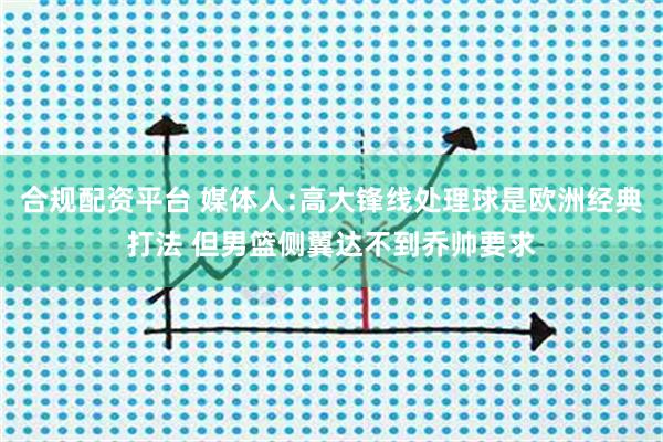 合规配资平台 媒体人:高大锋线处理球是欧洲经典打法 但男篮侧翼达不到乔帅要求