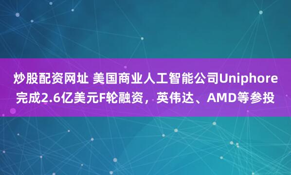炒股配资网址 美国商业人工智能公司Uniphore完成2.6亿美元F轮融资，英伟达、AMD等参投