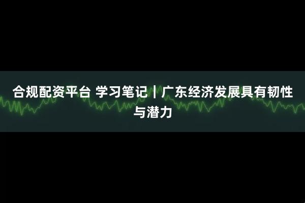 合规配资平台 学习笔记｜广东经济发展具有韧性与潜力
