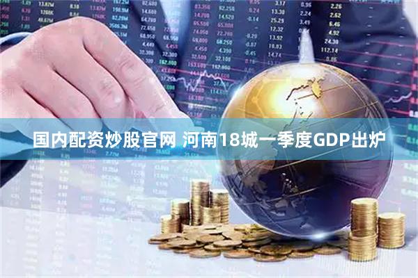 国内配资炒股官网 河南18城一季度GDP出炉