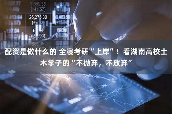 配资是做什么的 全寝考研“上岸”！看湖南高校土木学子的“不抛弃，不放弃”