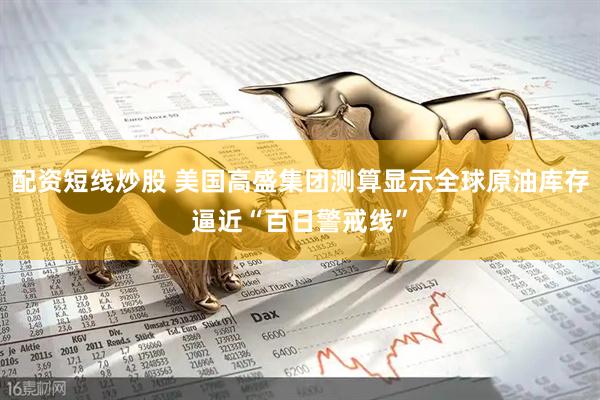 配资短线炒股 美国高盛集团测算显示全球原油库存逼近“百日警戒线”