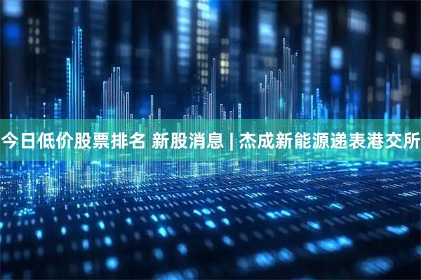 今日低价股票排名 新股消息 | 杰成新能源递表港交所