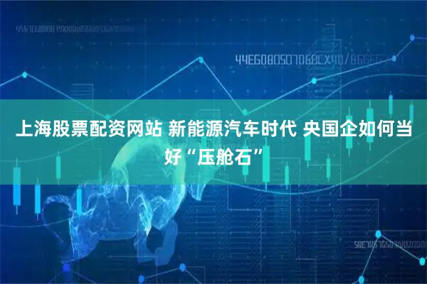上海股票配资网站 新能源汽车时代 央国企如何当好“压舱石”