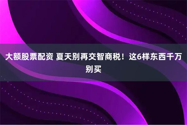 大额股票配资 夏天别再交智商税！这6样东西千万别买