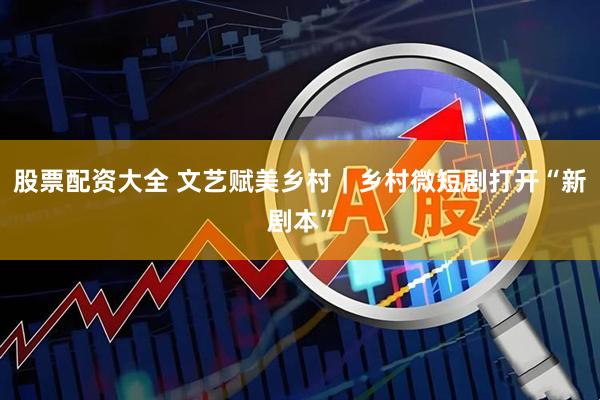 股票配资大全 文艺赋美乡村|乡村微短剧打开“新剧本”