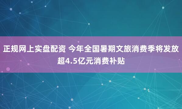 正规网上实盘配资 今年全国暑期文旅消费季将发放超4.5亿元消费补贴