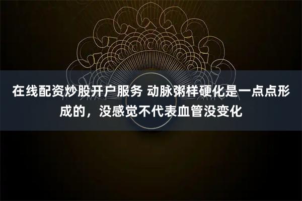 在线配资炒股开户服务 动脉粥样硬化是一点点形成的，没感觉不代表血管没变化
