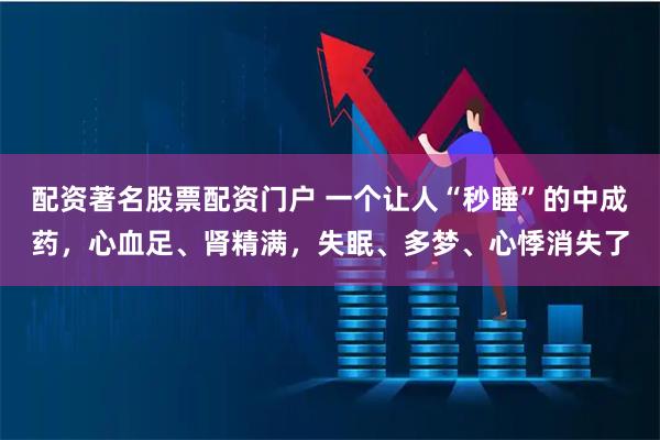 配资著名股票配资门户 一个让人“秒睡”的中成药，心血足、肾精满，失眠、多梦、心悸消失了