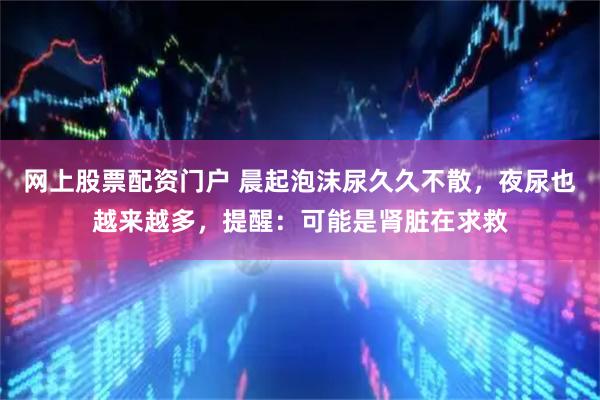 网上股票配资门户 晨起泡沫尿久久不散,夜尿也越来越多,提醒:可能是肾脏在求救