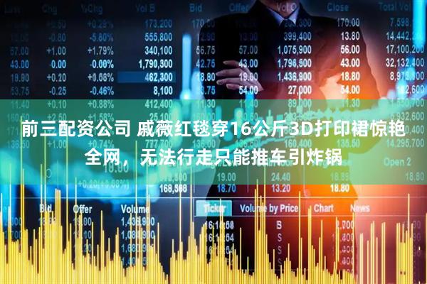 前三配资公司 戚薇红毯穿16公斤3D打印裙惊艳全网，无法行走只能推车引炸锅